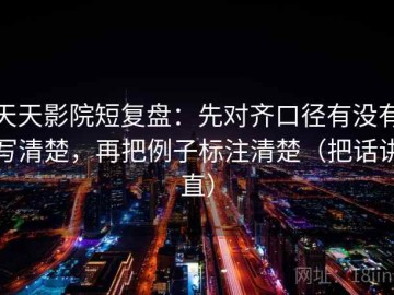 天天影院短复盘：先对齐口径有没有写清楚，再把例子标注清楚（把话讲直）