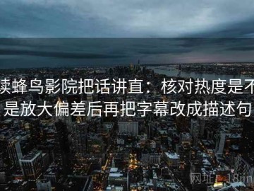 读蜂鸟影院把话讲直：核对热度是不是放大偏差后再把字幕改成描述句
