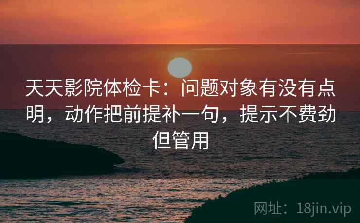 天天影院体检卡：问题对象有没有点明，动作把前提补一句，提示不费劲但管用