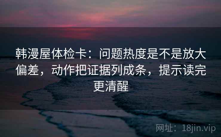 韩漫屋体检卡：问题热度是不是放大偏差，动作把证据列成条，提示读完更清醒