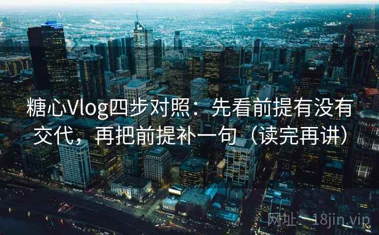 糖心Vlog四步对照：先看前提有没有交代，再把前提补一句（读完再讲）