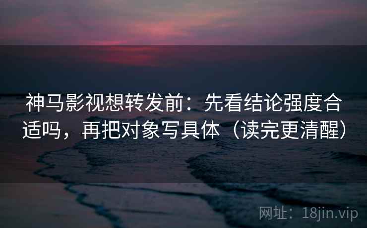 神马影视想转发前：先看结论强度合适吗，再把对象写具体（读完更清醒）