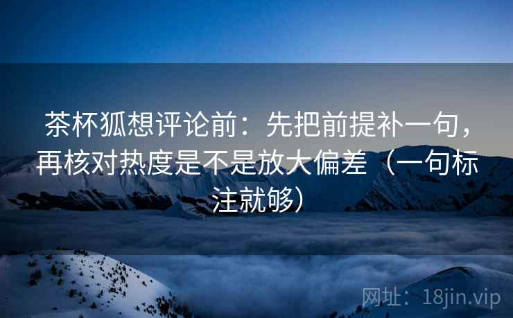 茶杯狐想评论前：先把前提补一句，再核对热度是不是放大偏差（一句标注就够）