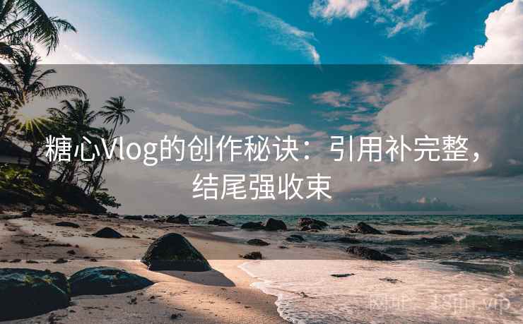 糖心Vlog的创作秘诀：引用补完整，结尾强收束