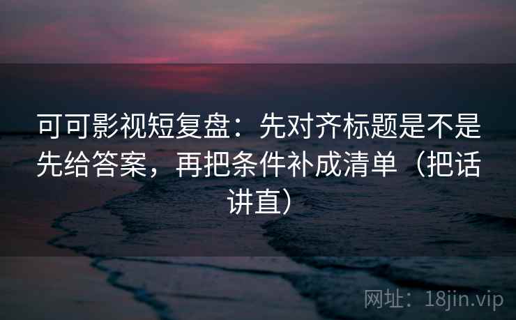 可可影视短复盘：先对齐标题是不是先给答案，再把条件补成清单（把话讲直）