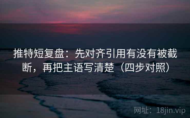 推特短复盘：先对齐引用有没有被截断，再把主语写清楚（四步对照）