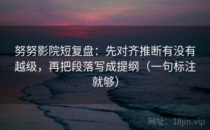 努努影院短复盘：先对齐推断有没有越级，再把段落写成提纲（一句标注就够）