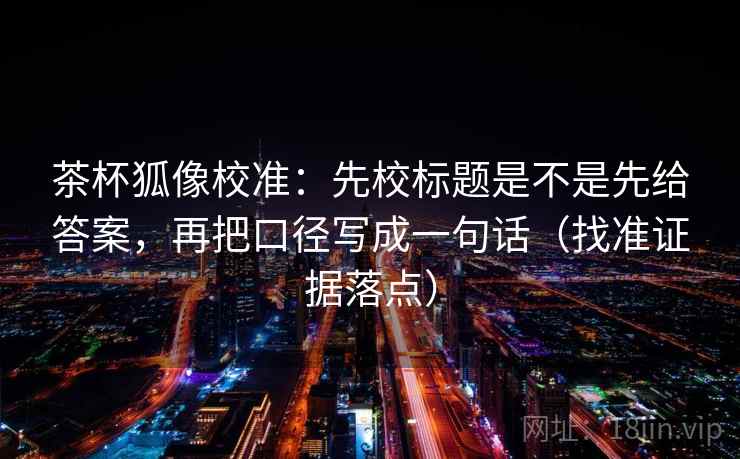 茶杯狐像校准：先校标题是不是先给答案，再把口径写成一句话（找准证据落点）