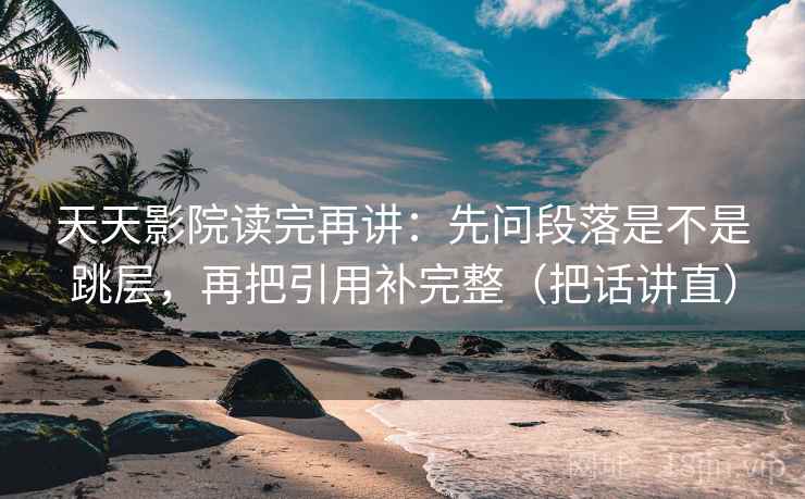 天天影院读完再讲：先问段落是不是跳层，再把引用补完整（把话讲直）