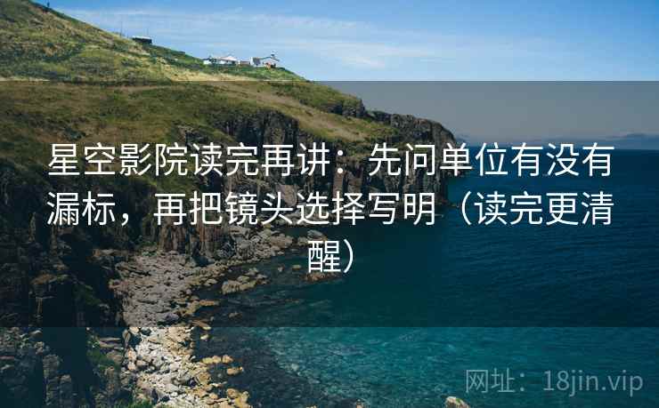星空影院读完再讲：先问单位有没有漏标，再把镜头选择写明（读完更清醒）