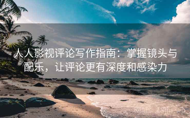 人人影视评论写作指南：掌握镜头与配乐，让评论更有深度和感染力
