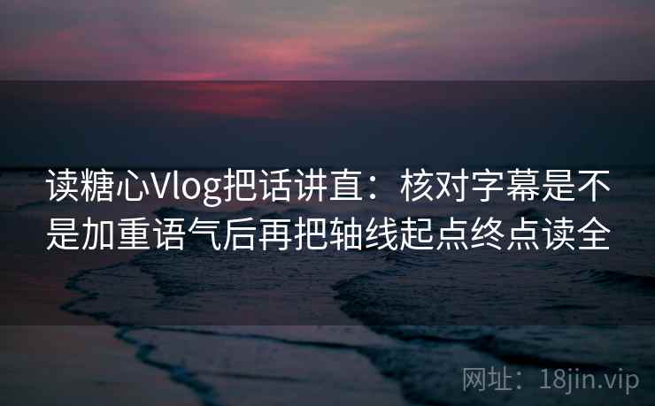 读糖心Vlog把话讲直：核对字幕是不是加重语气后再把轴线起点终点读全
