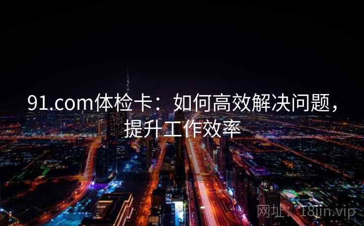 91.com体检卡：如何高效解决问题，提升工作效率