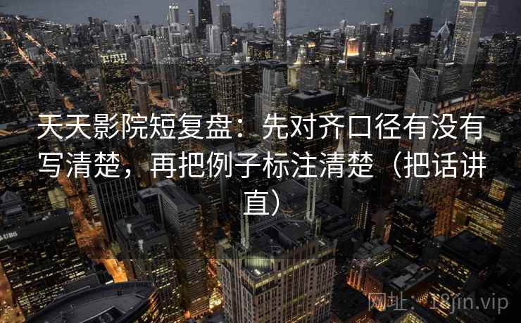 天天影院短复盘：先对齐口径有没有写清楚，再把例子标注清楚（把话讲直）