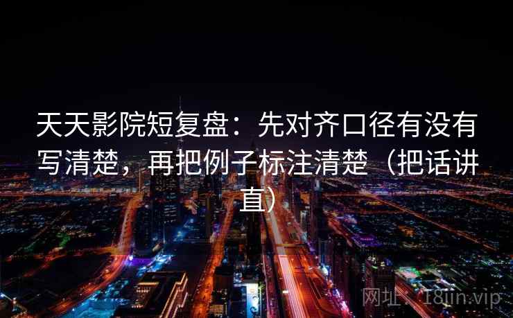 天天影院短复盘：先对齐口径有没有写清楚，再把例子标注清楚（把话讲直）