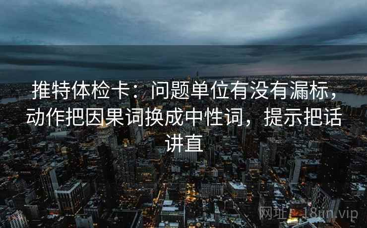 推特体检卡：问题单位有没有漏标，动作把因果词换成中性词，提示把话讲直
