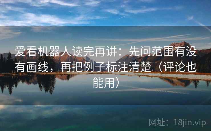 爱看机器人读完再讲：先问范围有没有画线，再把例子标注清楚（评论也能用）