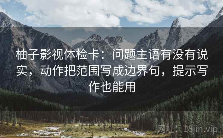 柚子影视体检卡：问题主语有没有说实，动作把范围写成边界句，提示写作也能用