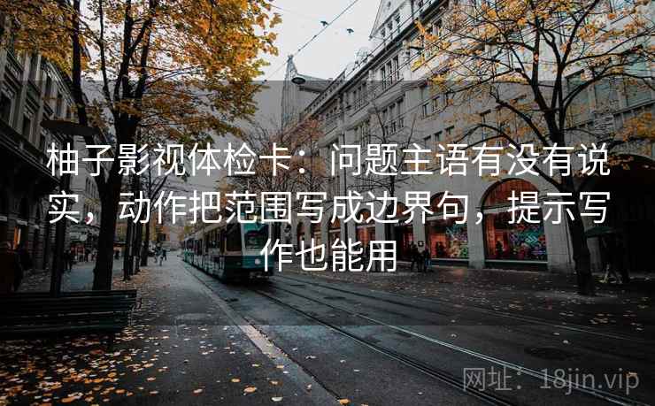 柚子影视体检卡：问题主语有没有说实，动作把范围写成边界句，提示写作也能用