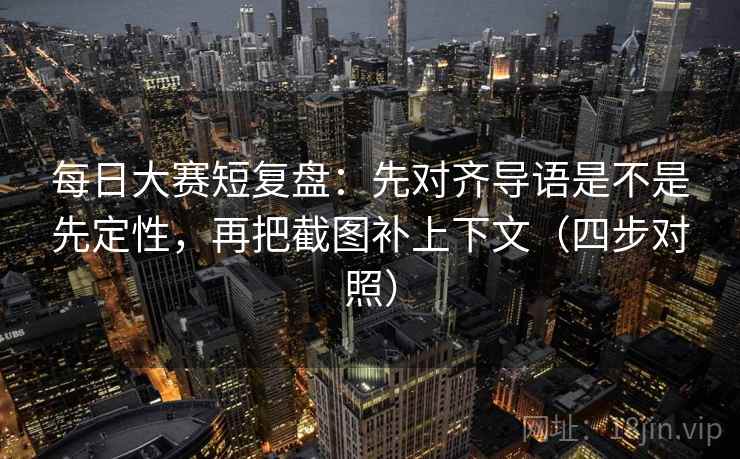 每日大赛短复盘：先对齐导语是不是先定性，再把截图补上下文（四步对照）