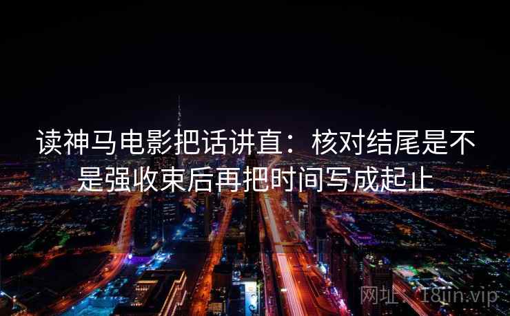 读神马电影把话讲直：核对结尾是不是强收束后再把时间写成起止