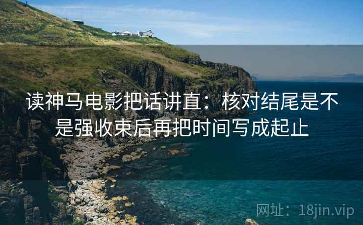 读神马电影把话讲直：核对结尾是不是强收束后再把时间写成起止