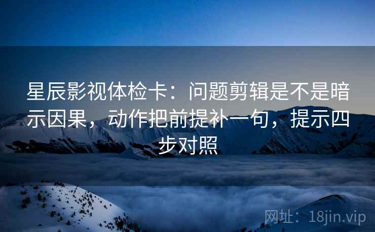 星辰影视体检卡：问题剪辑是不是暗示因果，动作把前提补一句，提示四步对照