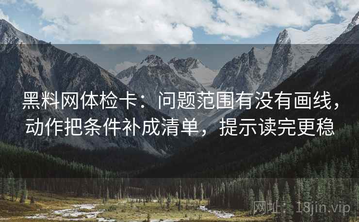 黑料网体检卡：问题范围有没有画线，动作把条件补成清单，提示读完更稳