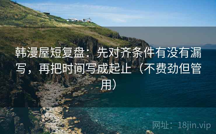 韩漫屋短复盘：先对齐条件有没有漏写，再把时间写成起止（不费劲但管用）