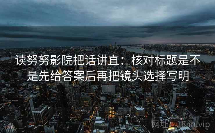 读努努影院把话讲直：核对标题是不是先给答案后再把镜头选择写明