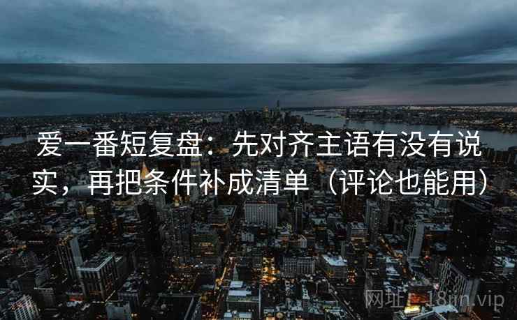 爱一番短复盘：先对齐主语有没有说实，再把条件补成清单（评论也能用）
