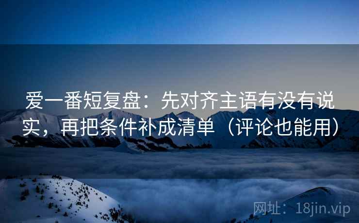 爱一番短复盘：先对齐主语有没有说实，再把条件补成清单（评论也能用）