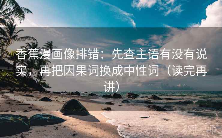 香蕉漫画像排错：先查主语有没有说实，再把因果词换成中性词（读完再讲）