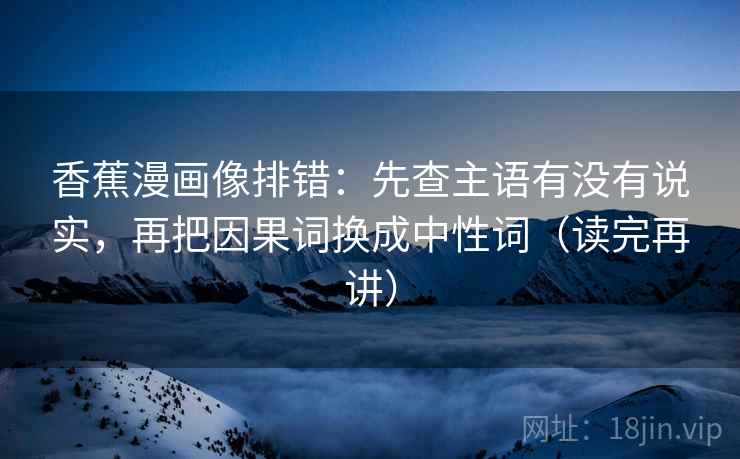 香蕉漫画像排错：先查主语有没有说实，再把因果词换成中性词（读完再讲）
