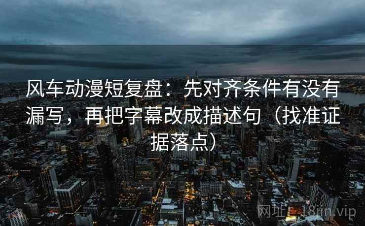 风车动漫短复盘：先对齐条件有没有漏写，再把字幕改成描述句（找准证据落点）