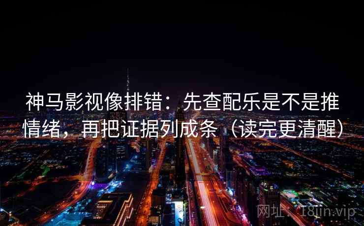 神马影视像排错：先查配乐是不是推情绪，再把证据列成条（读完更清醒）