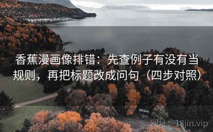 香蕉漫画像排错：先查例子有没有当规则，再把标题改成问句（四步对照）