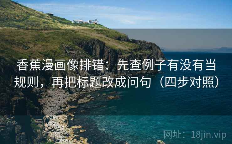 香蕉漫画像排错：先查例子有没有当规则，再把标题改成问句（四步对照）