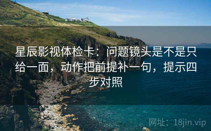 星辰影视体检卡：问题镜头是不是只给一面，动作把前提补一句，提示四步对照