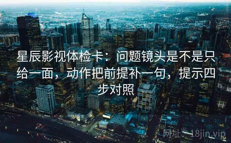 星辰影视体检卡：问题镜头是不是只给一面，动作把前提补一句，提示四步对照