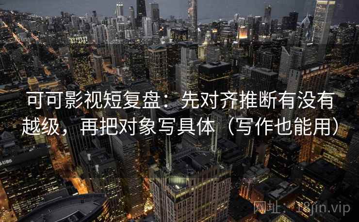可可影视短复盘：先对齐推断有没有越级，再把对象写具体（写作也能用）