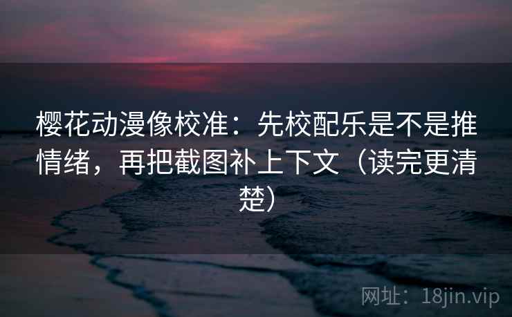 樱花动漫像校准：先校配乐是不是推情绪，再把截图补上下文（读完更清楚）