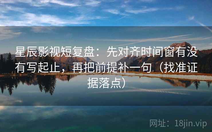 星辰影视短复盘：先对齐时间窗有没有写起止，再把前提补一句（找准证据落点）