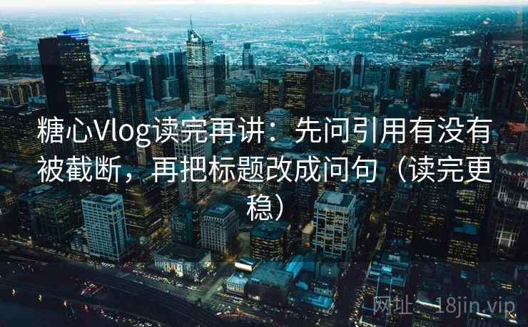 糖心Vlog读完再讲：先问引用有没有被截断，再把标题改成问句（读完更稳）