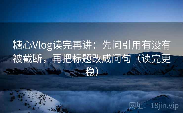 糖心Vlog读完再讲：先问引用有没有被截断，再把标题改成问句（读完更稳）