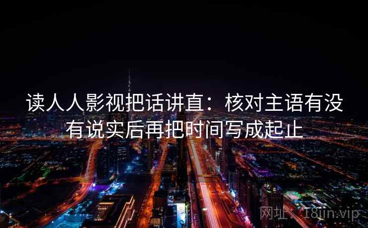 读人人影视把话讲直：核对主语有没有说实后再把时间写成起止