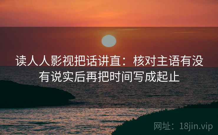 读人人影视把话讲直：核对主语有没有说实后再把时间写成起止