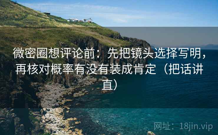 微密圈想评论前：先把镜头选择写明，再核对概率有没有装成肯定（把话讲直）