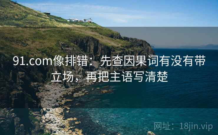 91.com像排错：先查因果词有没有带立场，再把主语写清楚