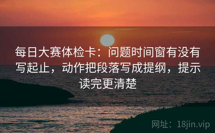 每日大赛体检卡：问题时间窗有没有写起止，动作把段落写成提纲，提示读完更清楚